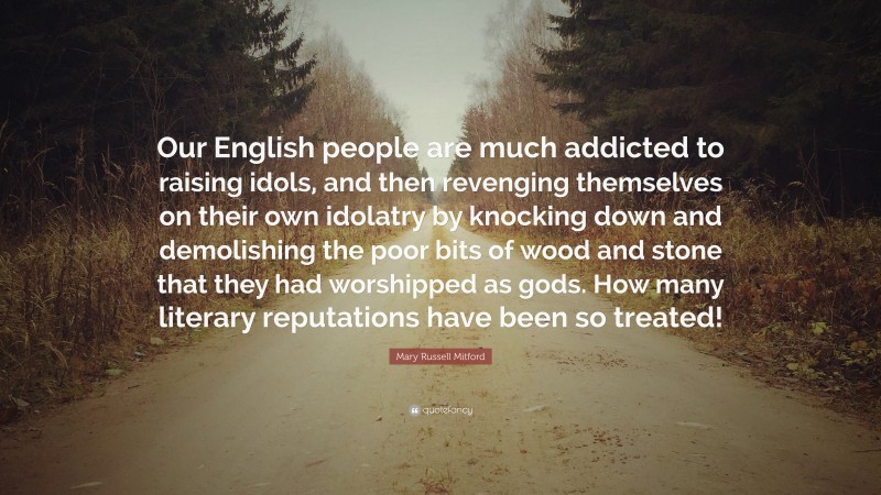 Mary Russell Mitford Quote: “Our English people are much addicted to raising idols, and then revenging themselves on their own idolatry by knocking down and demolishing the poor bits of wood and stone that they had worshipped as gods. How many literary reputations have been so treated!”