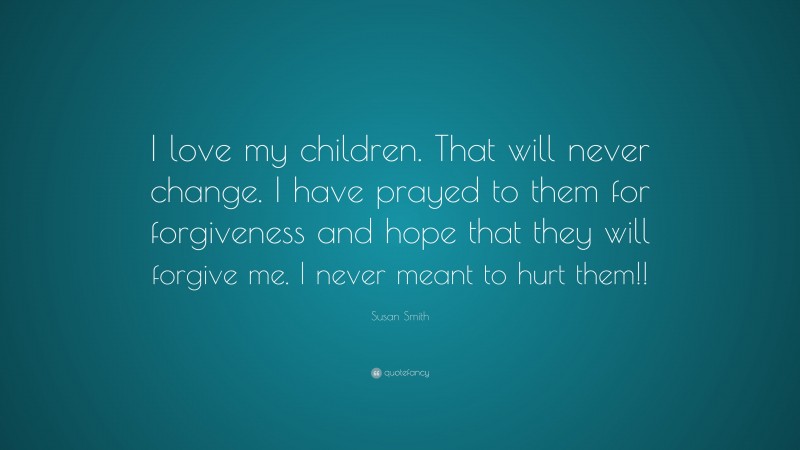 Susan Smith Quote: “I love my children. That will never change. I have prayed to them for forgiveness and hope that they will forgive me. I never meant to hurt them!!”
