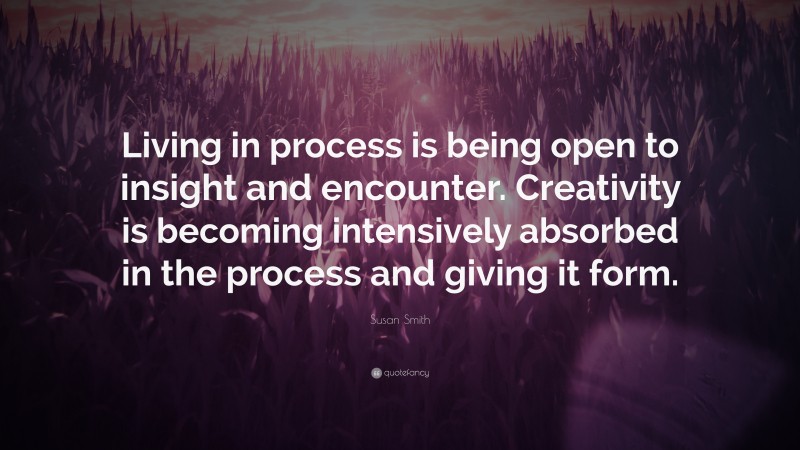 Susan Smith Quote: “Living in process is being open to insight and encounter. Creativity is becoming intensively absorbed in the process and giving it form.”