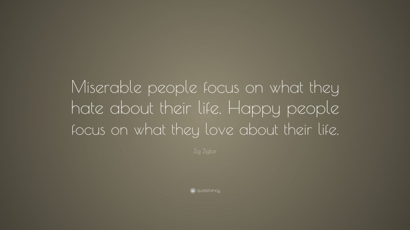 Zig Ziglar Quote: “Miserable people focus on what they hate about their life. Happy people focus on what they love about their life.”
