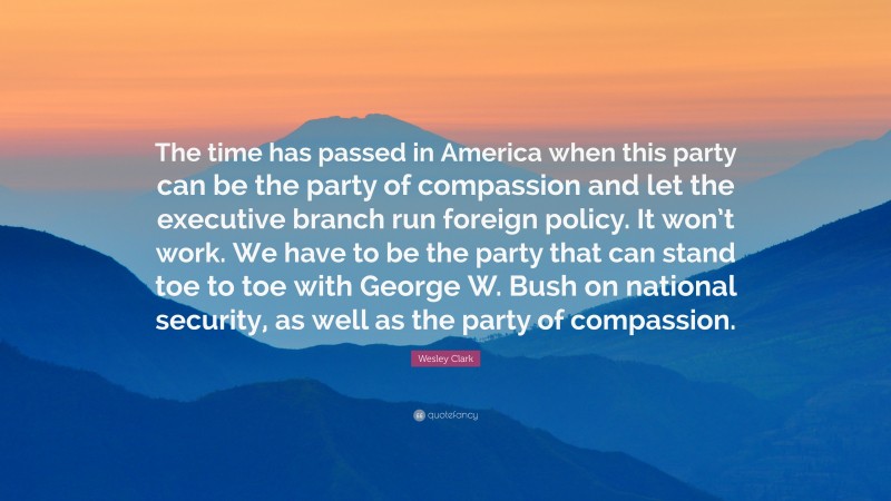 Wesley Clark Quote: “The time has passed in America when this party can be the party of compassion and let the executive branch run foreign policy. It won’t work. We have to be the party that can stand toe to toe with George W. Bush on national security, as well as the party of compassion.”