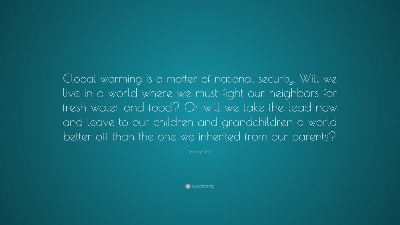 Wesley Clark Quote: “Global warming is a matter of national security. Will we live in a world where we must fight our neighbors for fresh water and food? Or will we take the lead now and leave to our children and grandchildren a world better off than the one we inherited from our parents?”