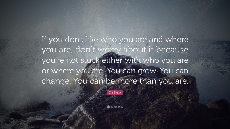 Zig Ziglar Quote: “If you don’t like who you are and where you are, don’t worry about it because you’re not stuck either with who you are or where you are. You can grow. You can change. You can be more than you are.”