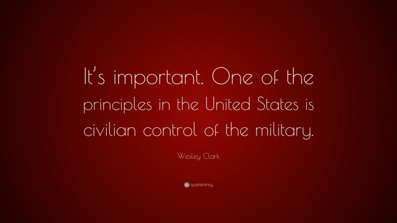 Wesley Clark Quote: “It’s important. One of the principles in the United States is civilian control of the military.”