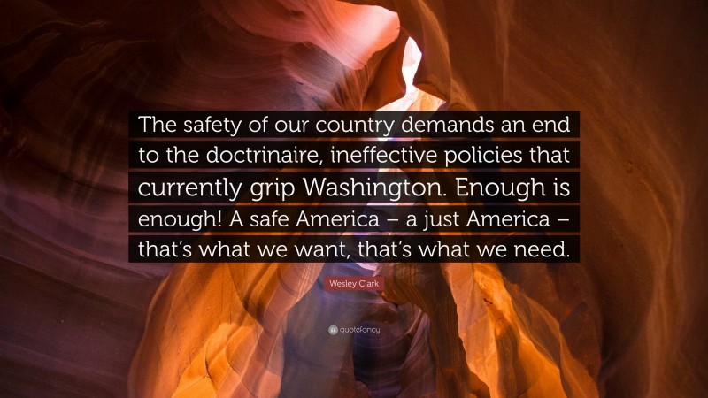 Wesley Clark Quote: “The safety of our country demands an end to the doctrinaire, ineffective policies that currently grip Washington. Enough is enough! A safe America – a just America – that’s what we want, that’s what we need.”