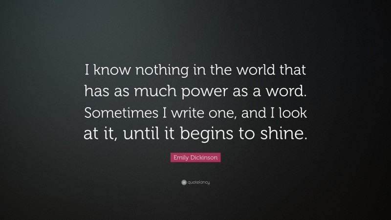 Emily Dickinson Quote: “I know nothing in the world that has as much power as a word. Sometimes I write one, and I look at it, until it begins to shine.”