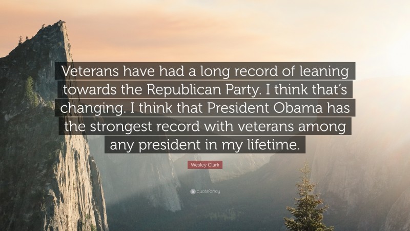 Wesley Clark Quote: “Veterans have had a long record of leaning towards the Republican Party. I think that’s changing. I think that President Obama has the strongest record with veterans among any president in my lifetime.”