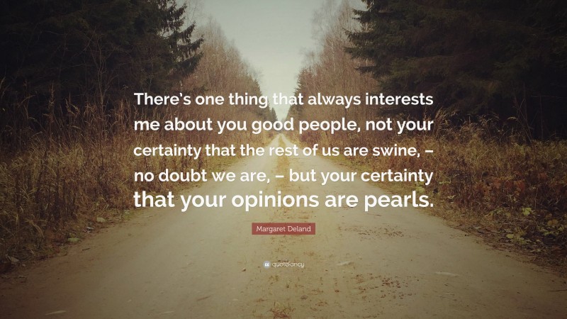 Margaret Deland Quote: “There’s one thing that always interests me about you good people, not your certainty that the rest of us are swine, – no doubt we are, – but your certainty that your opinions are pearls.”