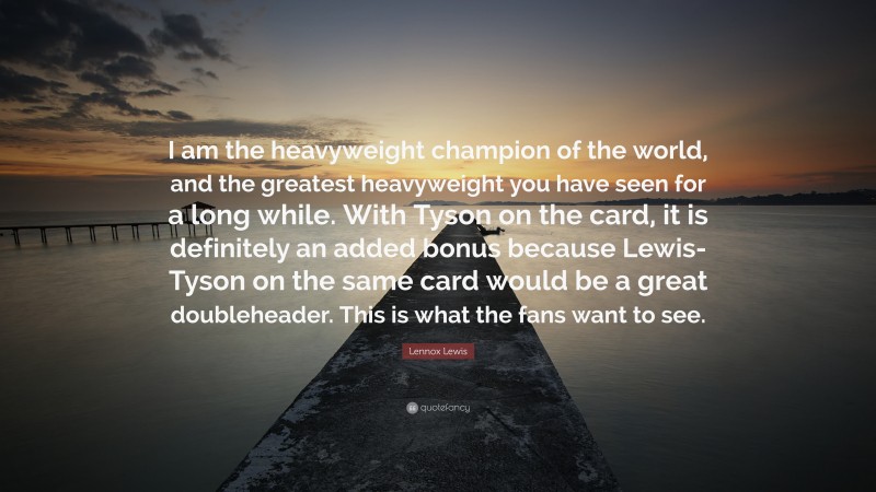 Lennox Lewis Quote: “I am the heavyweight champion of the world, and the greatest heavyweight you have seen for a long while. With Tyson on the card, it is definitely an added bonus because Lewis-Tyson on the same card would be a great doubleheader. This is what the fans want to see.”