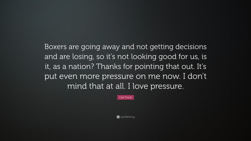 Carl Froch Quote: “Boxers are going away and not getting decisions and are losing, so it’s not looking good for us, is it, as a nation? Thanks for pointing that out. It’s put even more pressure on me now. I don’t mind that at all. I love pressure.”