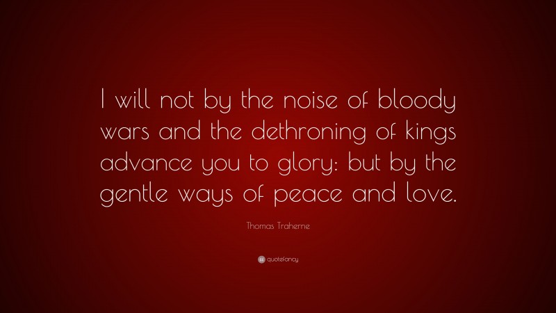 Thomas Traherne Quote: “I will not by the noise of bloody wars and the dethroning of kings advance you to glory: but by the gentle ways of peace and love.”
