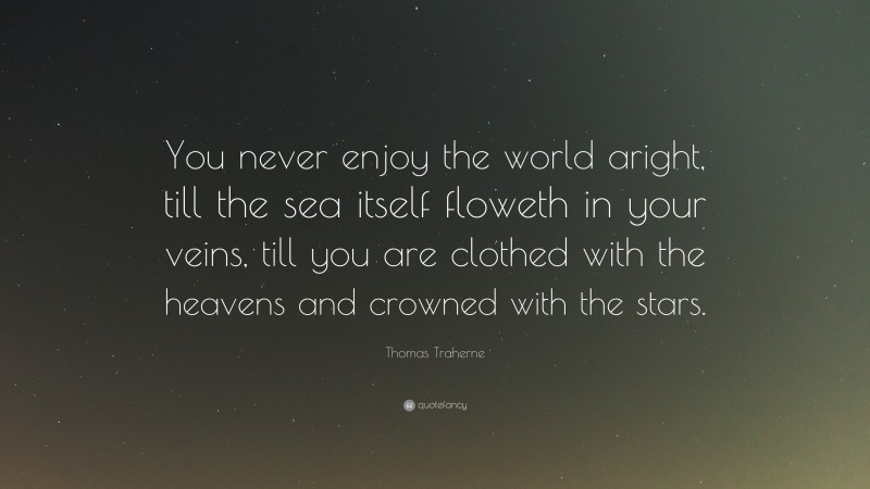 Thomas Traherne Quote: “You never enjoy the world aright, till the sea itself floweth in your veins, till you are clothed with the heavens and crowned with the stars.”
