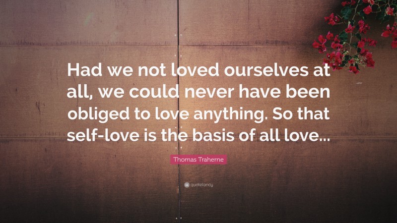 Thomas Traherne Quote: “Had we not loved ourselves at all, we could never have been obliged to love anything. So that self-love is the basis of all love...”