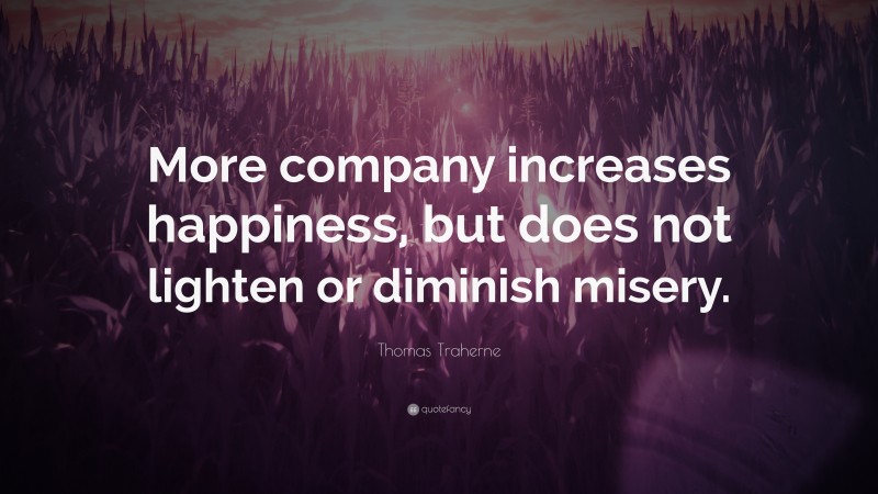 Thomas Traherne Quote: “More company increases happiness, but does not lighten or diminish misery.”