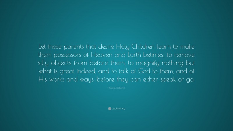 Thomas Traherne Quote: “Let those parents that desire Holy Children learn to make them possessors of Heaven and Earth betimes; to remove silly objects from before them, to magnify nothing but what is great indeed, and to talk of God to them, and of His works and ways. before they can either speak or go.”