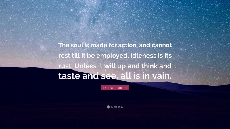 Thomas Traherne Quote: “The soul is made for action, and cannot rest till it be employed. Idleness is its rust. Unless it will up and think and taste and see, all is in vain.”