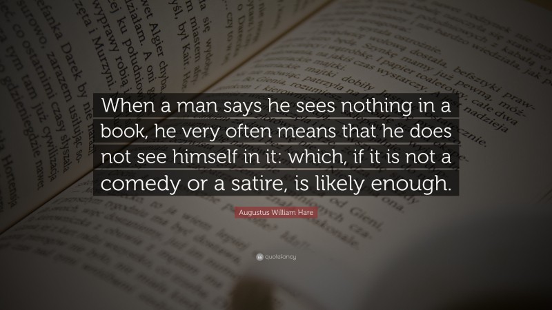 Augustus William Hare Quote: “When a man says he sees nothing in a book, he very often means that he does not see himself in it: which, if it is not a comedy or a satire, is likely enough.”