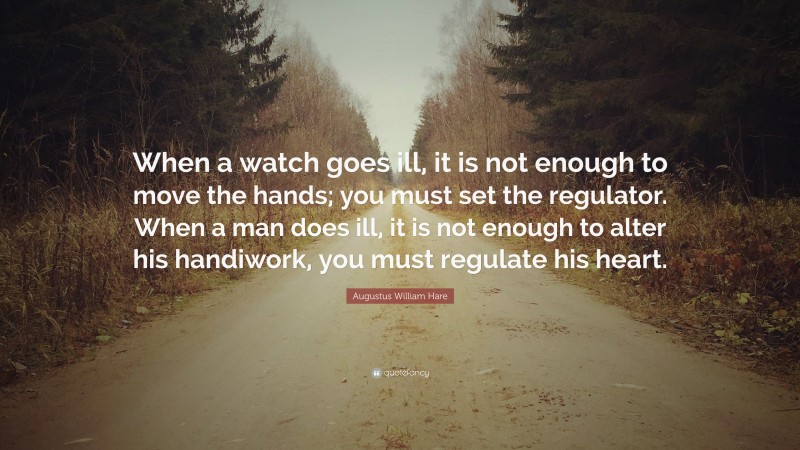 Augustus William Hare Quote: “When a watch goes ill, it is not enough to move the hands; you must set the regulator. When a man does ill, it is not enough to alter his handiwork, you must regulate his heart.”