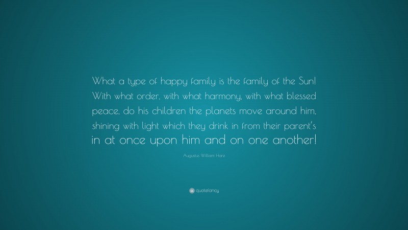 Augustus William Hare Quote: “What a type of happy family is the family of the Sun! With what order, with what harmony, with what blessed peace, do his children the planets move around him, shining with light which they drink in from their parent’s in at once upon him and on one another!”