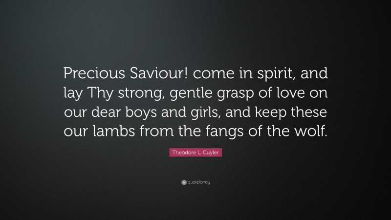 Theodore L. Cuyler Quote: “Precious Saviour! come in spirit, and lay Thy strong, gentle grasp of love on our dear boys and girls, and keep these our lambs from the fangs of the wolf.”
