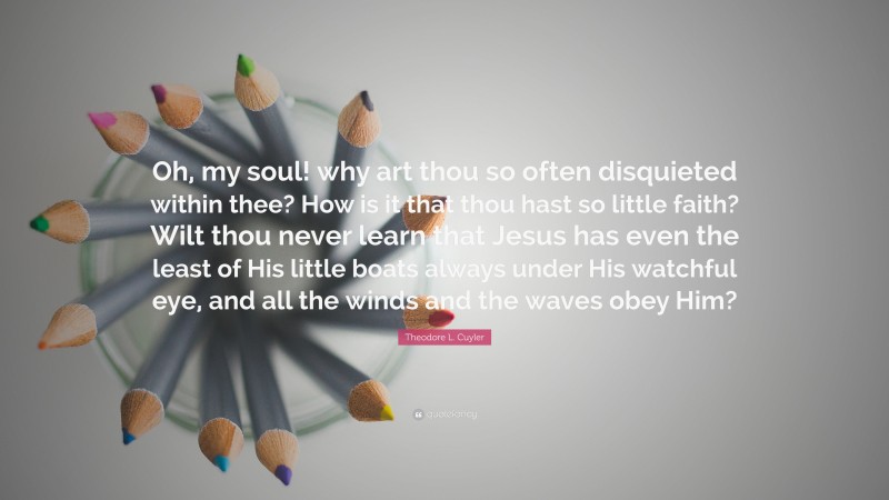 Theodore L. Cuyler Quote: “Oh, my soul! why art thou so often disquieted within thee? How is it that thou hast so little faith? Wilt thou never learn that Jesus has even the least of His little boats always under His watchful eye, and all the winds and the waves obey Him?”