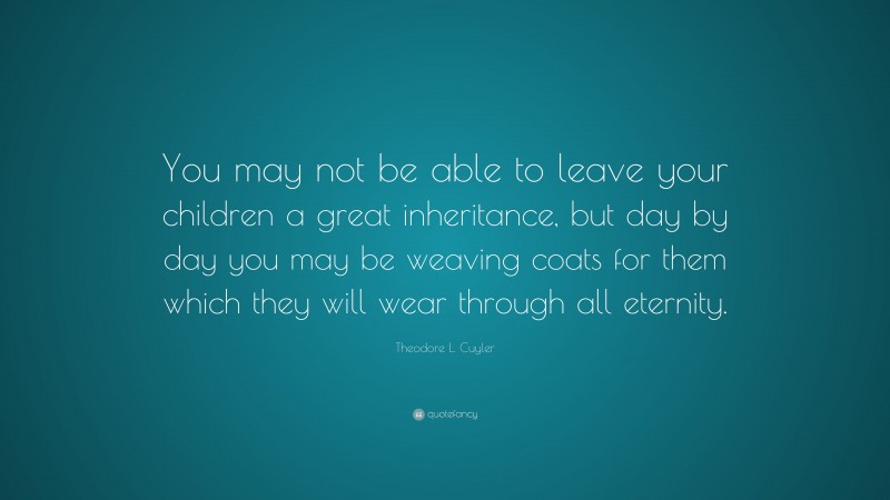 Theodore L. Cuyler Quote: “You may not be able to leave your children a great inheritance, but day by day you may be weaving coats for them which they will wear through all eternity.”