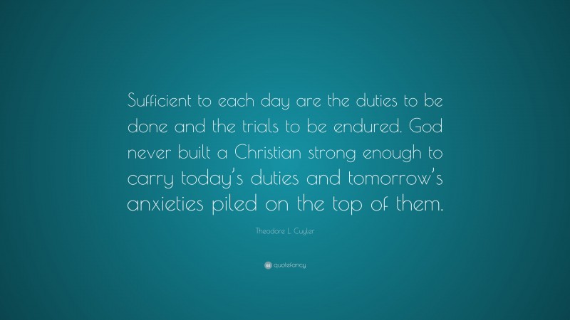 Theodore L. Cuyler Quote: “Sufficient to each day are the duties to be done and the trials to be endured. God never built a Christian strong enough to carry today’s duties and tomorrow’s anxieties piled on the top of them.”