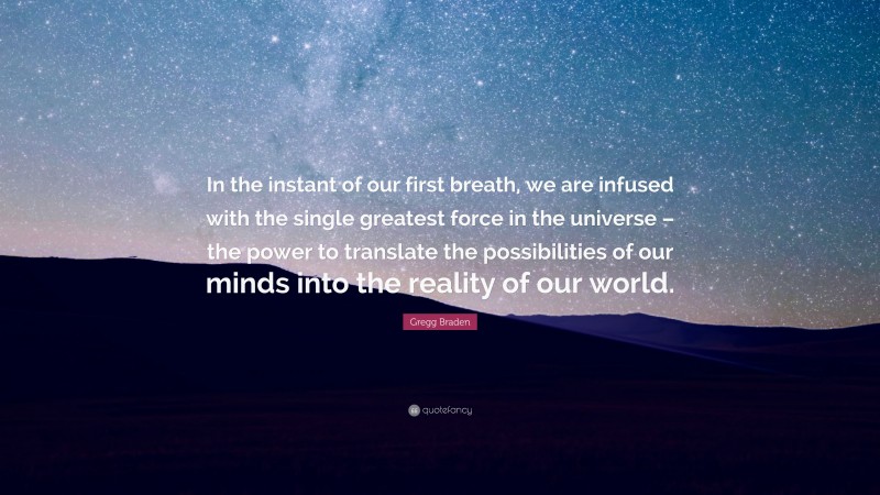 Gregg Braden Quote: “In the instant of our first breath, we are infused with the single greatest force in the universe – the power to translate the possibilities of our minds into the reality of our world.”
