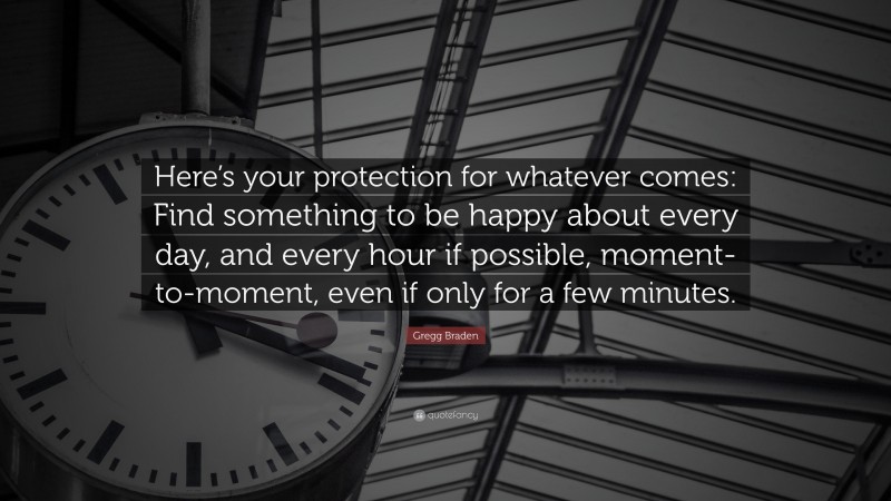 Gregg Braden Quote: “Here’s your protection for whatever comes: Find something to be happy about every day, and every hour if possible, moment-to-moment, even if only for a few minutes.”
