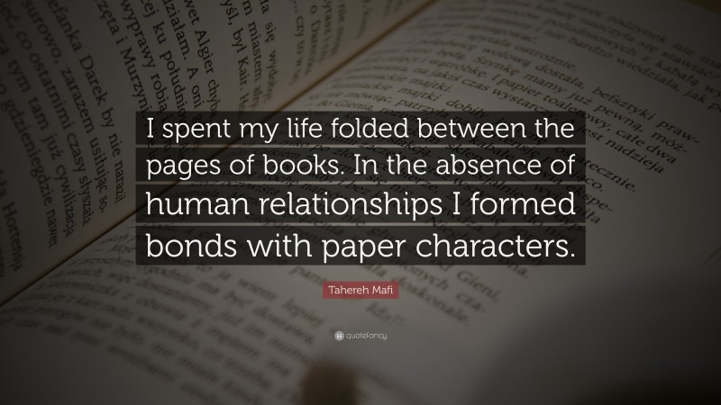 Tahereh Mafi Quote: “I spent my life folded between the pages of books. In the absence of human relationships I formed bonds with paper characters.”