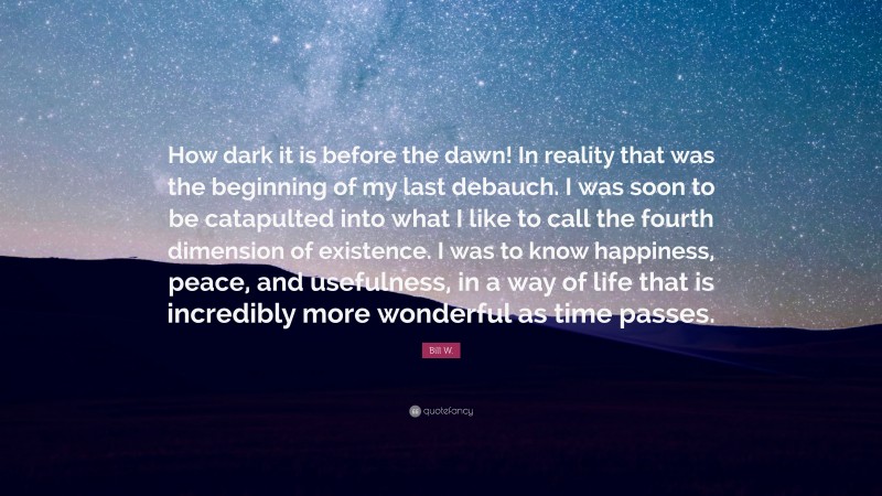 Bill W. Quote: “How dark it is before the dawn! In reality that was the beginning of my last debauch. I was soon to be catapulted into what I like to call the fourth dimension of existence. I was to know happiness, peace, and usefulness, in a way of life that is incredibly more wonderful as time passes.”
