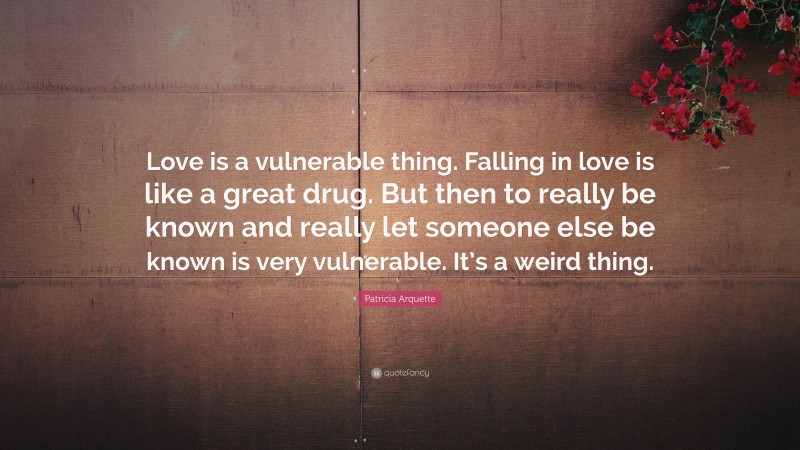 Patricia Arquette Quote: “Love is a vulnerable thing. Falling in love is like a great drug. But then to really be known and really let someone else be known is very vulnerable. It’s a weird thing.”