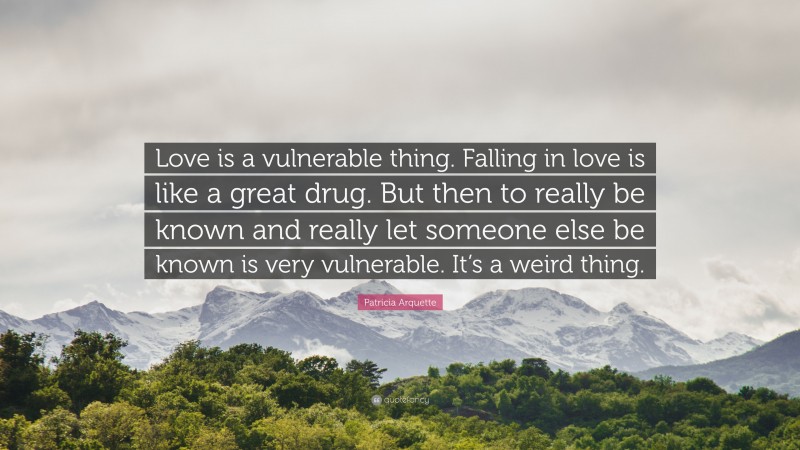 Patricia Arquette Quote: “Love is a vulnerable thing. Falling in love is like a great drug. But then to really be known and really let someone else be known is very vulnerable. It’s a weird thing.”