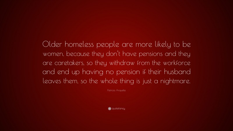 Patricia Arquette Quote: “Older homeless people are more likely to be women, because they don’t have pensions and they are caretakers, so they withdraw from the workforce and end up having no pension if their husband leaves them, so the whole thing is just a nightmare.”