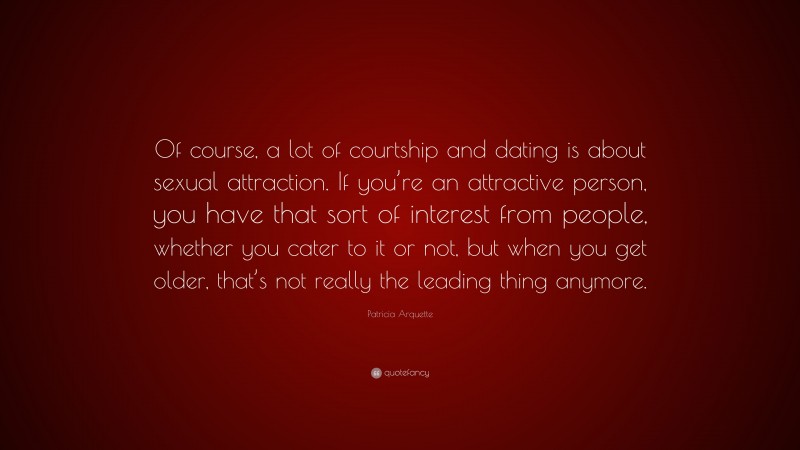 Patricia Arquette Quote: “Of course, a lot of courtship and dating is about sexual attraction. If you’re an attractive person, you have that sort of interest from people, whether you cater to it or not, but when you get older, that’s not really the leading thing anymore.”