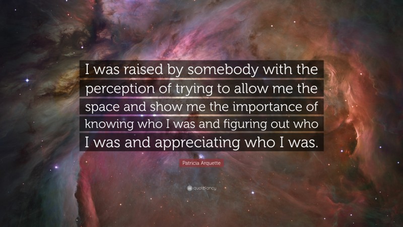 Patricia Arquette Quote: “I was raised by somebody with the perception of trying to allow me the space and show me the importance of knowing who I was and figuring out who I was and appreciating who I was.”