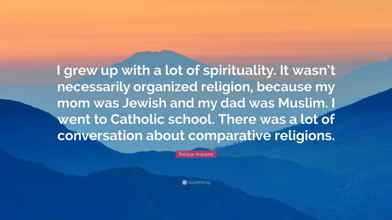 Patricia Arquette Quote: “I grew up with a lot of spirituality. It wasn’t necessarily organized religion, because my mom was Jewish and my dad was Muslim. I went to Catholic school. There was a lot of conversation about comparative religions.”