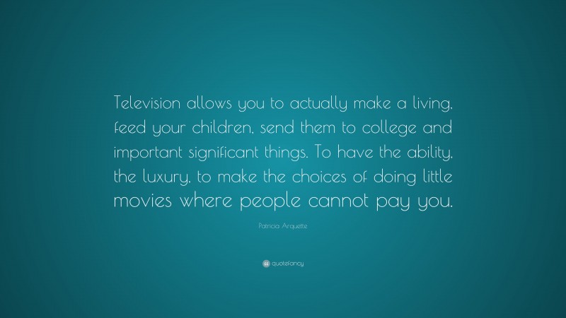 Patricia Arquette Quote: “Television allows you to actually make a living, feed your children, send them to college and important significant things. To have the ability, the luxury, to make the choices of doing little movies where people cannot pay you.”