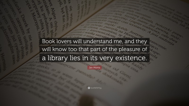 Jan Morris Quote: “Book lovers will understand me, and they will know too that part of the pleasure of a library lies in its very existence.”