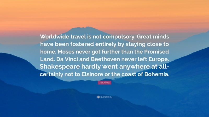 Jan Morris Quote: “Worldwide travel is not compulsory. Great minds have been fostered entirely by staying close to home. Moses never got further than the Promised Land. Da Vinci and Beethoven never left Europe. Shakespeare hardly went anywhere at all-certainly not to Elsinore or the coast of Bohemia.”