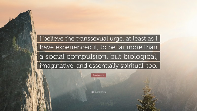 Jan Morris Quote: “I believe the transsexual urge, at least as I have experienced it, to be far more than a social compulsion, but biological, imaginative, and essentially spiritual, too.”