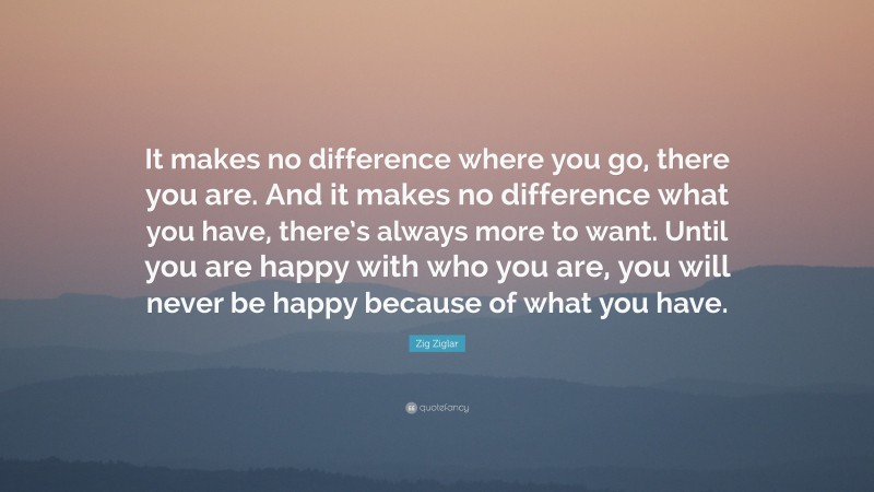 Zig Ziglar Quote: “It makes no difference where you go, there you are. And it makes no difference what you have, there’s always more to want. Until you are happy with who you are, you will never be happy because of what you have.”