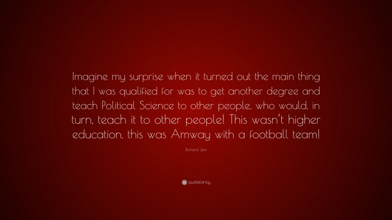 Richard Jeni Quote: “Imagine my surprise when it turned out the main thing that I was qualified for was to get another degree and teach Political Science to other people, who would, in turn, teach it to other people! This wasn’t higher education, this was Amway with a football team!”