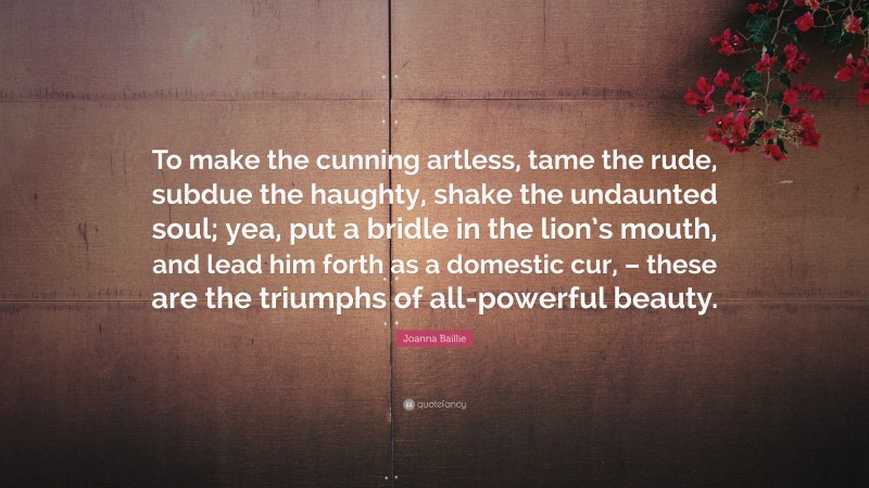 Joanna Baillie Quote: “To make the cunning artless, tame the rude, subdue the haughty, shake the undaunted soul; yea, put a bridle in the lion’s mouth, and lead him forth as a domestic cur, – these are the triumphs of all-powerful beauty.”
