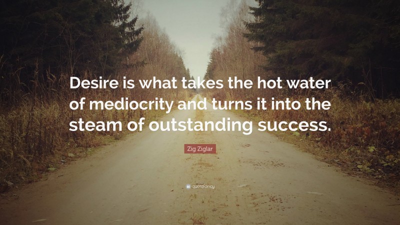 Zig Ziglar Quote: “Desire is what takes the hot water of mediocrity and turns it into the steam of outstanding success.”