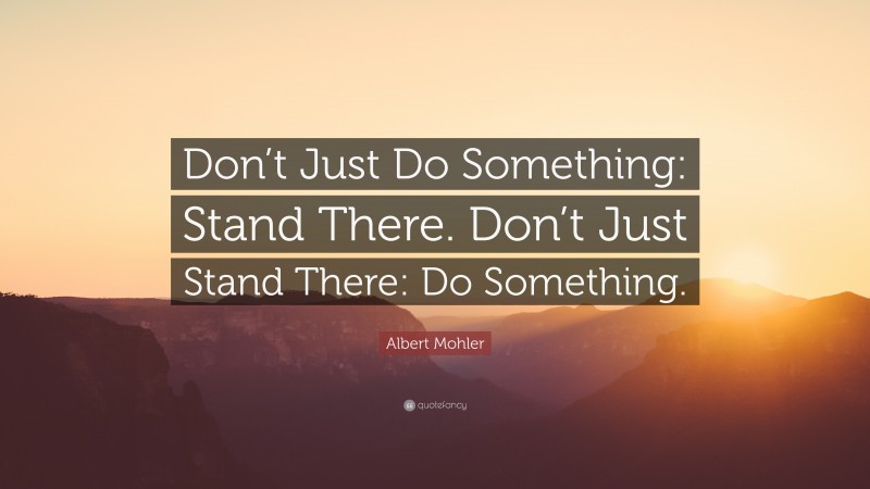 Albert Mohler Quote: “Don’t Just Do Something: Stand There. Don’t Just Stand There: Do Something.”
