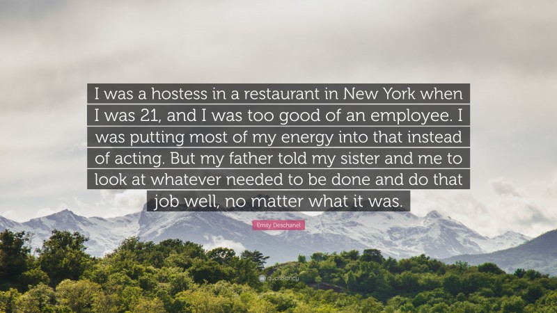 Emily Deschanel Quote: “I was a hostess in a restaurant in New York when I was 21, and I was too good of an employee. I was putting most of my energy into that instead of acting. But my father told my sister and me to look at whatever needed to be done and do that job well, no matter what it was.”