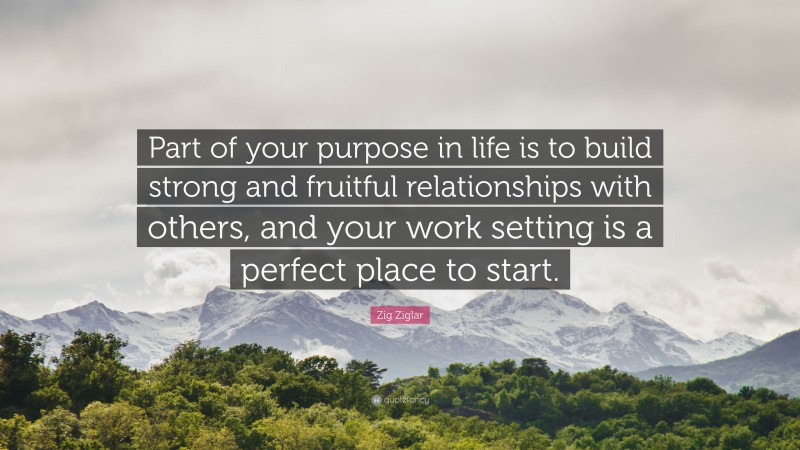 Zig Ziglar Quote: “Part of your purpose in life is to build strong and fruitful relationships with others, and your work setting is a perfect place to start.”