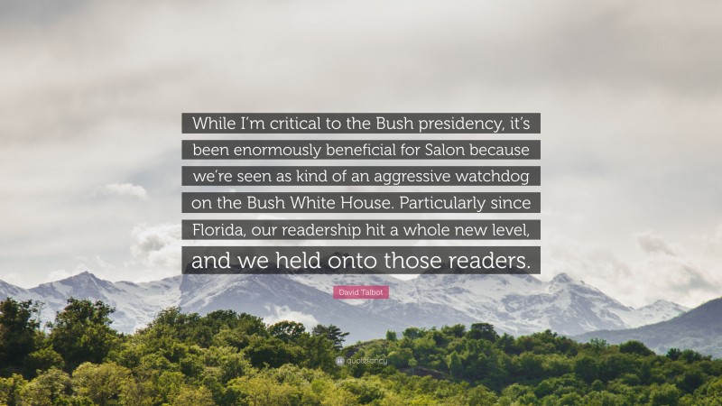 David Talbot Quote: “While I’m critical to the Bush presidency, it’s been enormously beneficial for Salon because we’re seen as kind of an aggressive watchdog on the Bush White House. Particularly since Florida, our readership hit a whole new level, and we held onto those readers.”