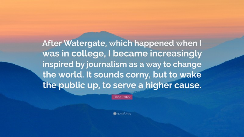 David Talbot Quote: “After Watergate, which happened when I was in college, I became increasingly inspired by journalism as a way to change the world. It sounds corny, but to wake the public up, to serve a higher cause.”